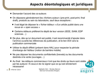 Aspects déontologiques et juridiques

        Demander l’accord des co-auteurs
 Remplacer ce texte-ci par le votre si vous souhaitez utiliser la police Arial.
    On déposera généralement les «fichiers auteur» (pre-print, post-print, final
         draft), produits au sein du laboratoire, sauf deux exceptions :
            il est légal de déposer le « fichier éditeur » d’un article publié dans une
             revue en « open access »
            Certains éditeurs préfèrent le dépôt de leur version (IEEE, SIAM, EDP
             sciences…)
        De plus, dès qu’un document est publié, il est recommandé d’ajouter dans
         l’archive ouverte les références de publication, et le lien DOI vers la
         publication commerciale
        Utiliser le dépôt différé (présent dans HAL) pour respecter la période
         d’embargo de l’éditeur (notion de barrière mobile)
        Ne pas déposer les documents confidentiels (brevets) ou les documents
         destinés à la vente (ouvrages…)
        Au final : les éditeurs commerciaux n’ont que les droits qui leurs sont cédés
         par les auteurs ! À ceux-ci de ne signer que ce qui est strictement
         nécessaire!
     4 février 2010                    Nathalie Clot – Nicolas Alarcon
11
                                        SCD de l'Université d'Angers
 