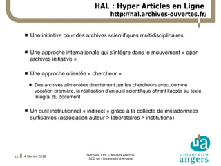 HAL : Hyper Articles en Ligne
                                                     http://hal.archives-ouvertes.fr/


 Remplacer ce texte-ci par le archivesvous souhaitez utiliser la police Arial.
    Une initiative pour des
                              votre si scientifiques multidisciplinaires

        Une approche internationale qui s'intègre dans le mouvement « open
         archives initiative »

        Une approche orientée « chercheur »
            Des archives alimentées directement par les chercheurs avec, comme
             vocation première, la réalisation d’un outil scientifique offrant l’accès au texte
             intégral du document

        Un outil institutionnel « indirect » grâce à la collecte de métadonnées
         suffisantes (association auteur > laboratoires > institutions)




     4 février 2010                   Nathalie Clot – Nicolas Alarcon
12
                                       SCD de l'Université d'Angers
 