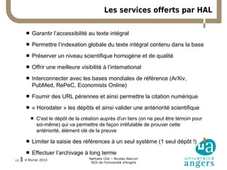Les services offerts par HAL


     Garantir l’accessibilité au texte intégral
      
 Remplacer ce texte-ci par le votre si vous souhaitez utiliser la police Arial.
    Permettre l’indexation globale du texte intégral contenu dans la base

         Préserver un niveau scientifique homogène et de qualité
         Offrir une meilleure visibilité à l’international
         Interconnecter avec les bases mondiales de référence (ArXiv,
          PubMed, RePeC, Economists Online)
         Fournir des URL pérennes et ainsi permettre la citation numérique
         « Horodater » les dépôts et ainsi valider une antériorité scientifique
             C'est le dépôt de la création auprès d'un tiers (on ne peut être témoin pour
              soi-même) qui va permettre de façon irréfutable de prouver cette
              antériorité, élément clé de la preuve

         Limiter la saisie des références à un seul système (1 seul dépôt !)
         Effectuer l’archivage à long terme
     4 février 2010                   Nathalie Clot – Nicolas Alarcon
15
                                       SCD de l'Université d'Angers
 
