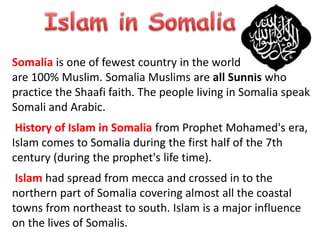 Somalia is one of fewest country in the world that’s people
are 100% Muslim. Somalia Muslims are all Sunnis who
practice the Shaafi faith. The people living in Somalia speak
Somali and Arabic.
History of Islam in Somalia from Prophet Mohamed's era,
Islam comes to Somalia during the first half of the 7th
century (during the prophet's life time).
Islam had spread from mecca and crossed in to the
northern part of Somalia covering almost all the coastal
towns from northeast to south. Islam is a major influence
on the lives of Somalis.
 