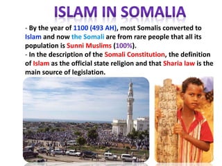 - By the year of 1100 (493 AH), most Somalis converted to
Islam and now the Somali are from rare people that all its
population is Sunni Muslims (100%).
- In the description of the Somali Constitution, the definition
of Islam as the official state religion and that Sharia law is the
main source of legislation.
 