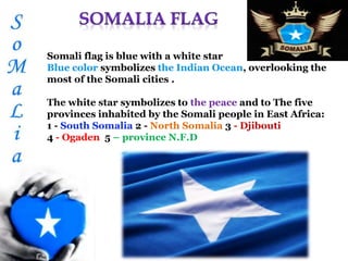 Somali flag is blue with a white star
Blue color symbolizes the Indian Ocean, overlooking the
most of the Somali cities .
The white star symbolizes to the peace and to The five
provinces inhabited by the Somali people in East Africa:
1 - South Somalia 2 - North Somalia 3 - Djibouti
4 - Ogaden 5 – province N.F.D
 