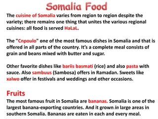 The cuisine of Somalia varies from region to region despite the
variety; there remains one thing that unites the various regional
cuisines: all food is served HaLaL.
The "Cnpoulo" one of the most famous dishes in Somalia and that is
offered in all parts of the country. It’s a complete meal consists of
grain and beans mixed with butter and sugar.
Other favorite dishes like bariis basmati (rice) and also pasta with
sauce. Also sambuus (Sambosa) offers in Ramadan. Sweets like
xalwo offer in festivals and weddings and other occasions.
Fruits
The most famous fruit in Somalia are bananas. Somalia is one of the
largest banana-exporting countries. And it grown in large areas in
southern Somalia. Bananas are eaten in each and every meal.
 