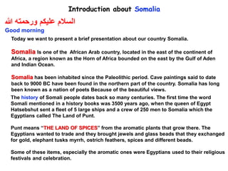 Introduction about Somalia
Today we want to present a brief presentation about our country Somalia.
Somalia Is one of the African Arab country, located in the east of the continent of
Africa, a region known as the Horn of Africa bounded on the east by the Gulf of Aden
and Indian Ocean.
Somalia has been inhabited since the Paleolithic period. Cave paintings said to date
back to 9000 BC have been found in the northern part of the country. Somalia has long
been known as a nation of poets Because of the beautiful views.
‫هللا‬ ‫ورحمته‬ ‫عليكم‬ ‫السالم‬
Good morning
The history of Somali people dates back so many centuries. The first time the word
Somali mentioned in a history books was 3500 years ago, when the queen of Egypt
Hatsebshut sent a fleet of 5 large ships and a crew of 250 men to Somalia which the
Egyptians called The Land of Punt.
Punt means “THE LAND OF SPICES” from the aromatic plants that grow there. The
Egyptians wanted to trade and they brought jewels and glass beads that they exchanged
for gold, elephant tusks myrrh, ostrich feathers, spices and different beads.
Some of these items, especially the aromatic ones were Egyptians used to their religious
festivals and celebration.
 