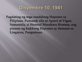 Pagdating ng mga sundalong Hapones sa 
Pilipinas. Pumasok sila sa Aparri at Vigan. 
Samantala, si Heneral Masaharu Homma, ang 
pinuno ng hukbong Hapones ay dumaan sa 
Lingayen, Pangasinan. 
 