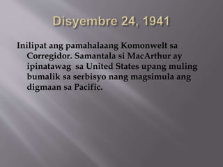 Inilipat ang pamahalaang Komonwelt sa 
Corregidor. Samantala si MacArthur ay 
ipinatawag sa United States upang muling 
bumalik sa serbisyo nang magsimula ang 
digmaan sa Pacific. 
 
