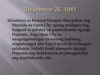 Idineklara ni Heneral Douglas MacArthur ang 
Maynila na Open City upang mailigtas ang 
lungsod sa patuloy na pambobomba ng mga 
Hapones. Ang Open City ay 
nangangahulugan na walang hukbong 
magtatanggol dito kaya’t hindi ito kailangan 
salakayin. Subalit hindi nirespeto ng mga 
Hapones ang deklarasyon at ipinagpatuloy 
ang pambobomba rito. 
 