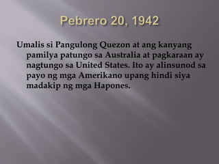 Umalis si Pangulong Quezon at ang kanyang 
pamilya patungo sa Australia at pagkaraan ay 
nagtungo sa United States. Ito ay alinsunod sa 
payo ng mga Amerikano upang hindi siya 
madakip ng mga Hapones. 
 