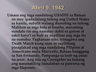Umasa ang mga sundalong USAFFE sa Bataan 
na may ipadadalang tulong ang United States 
sa kanila, subalit walang dumating na tulong. 
Maliban sa mga bala at bomba, maraming 
sundalo rin ang namatay dahil sa gutom at 
sakit kaya’t sa huli ay napilitan ang mga ito 
na sumuko. Pagkaraan nito, isinagawa ang 
Death March kung saan ay sapilitang 
pinaglakad ang mga sundalong Pilipino at 
Amerikano mula Marivelis, Bataan hanggang 
sa San Fernando, Pampanga sa loob ng anim 
na araw. Ang isla ng Corregidor na lamang 
ang nananatiling lumalaban sa puwersa ng 
mga Hapones. 
 