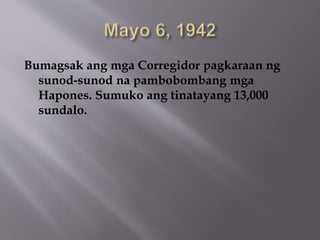 Bumagsak ang mga Corregidor pagkaraan ng 
sunod-sunod na pambobombang mga 
Hapones. Sumuko ang tinatayang 13,000 
sundalo. 
 