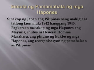 Sinakop ng Japan ang Pilipinas nang mahigit sa 
tatlong taon mula 1942 hanggang 1945. 
Pagkaraan masakop ng mga Hapones ang 
Maynila, inutos ni Heneral Homma 
Masaharu, ang pinuno ng hukbo ng mga 
Hapones, ang reorganisasyon ng pamahalaan 
sa Pilipinas. 
 