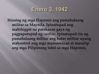 Itinatag ng mga Hapones ang pamahalaang 
militar sa Maynila. Ipinatupad ang 
mahihigpit na patakaran gaya ng 
pagpapatupad ng curfew. Ipinatupad rin ng 
pamahalaang militar ang batas militar upang 
makontrol ang mga mamamayan at masulip 
ang mga Pilipinong tutol sa mga Hapones. 
 
