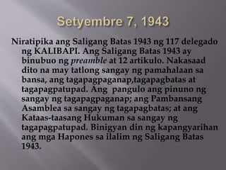 Niratipika ang Saligang Batas 1943 ng 117 delegado 
ng KALIBAPI. Ang Saligang Batas 1943 ay 
binubuo ng preamble at 12 artikulo. Nakasaad 
dito na may tatlong sangay ng pamahalaan sa 
bansa, ang tagapagpaganap,tagapagbatas at 
tagapagpatupad. Ang pangulo ang pinuno ng 
sangay ng tagapagpaganap; ang Pambansang 
Asamblea sa sangay ng tagapagbatas; at ang 
Kataas-taasang Hukuman sa sangay ng 
tagapagpatupad. Binigyan din ng kapangyarihan 
ang mga Hapones sa ilalim ng Saligang Batas 
1943. 
 