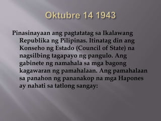 Pinasinayaan ang pagtatatag sa Ikalawang 
Republika ng Pilipinas. Itinatag din ang 
Konseho ng Estado (Council of State) na 
nagsilbing tagapayo ng pangulo. Ang 
gabinete ng namahala sa mga bagong 
kagawaran ng pamahalaan. Ang pamahalaan 
sa panahon ng pananakop na mga Hapones 
ay nahati sa tatlong sangay: 
 