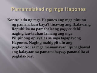Kontrolado ng mga Hapones ang mga pinuno 
ng pamahalaan kaya’t tinawag ang Ikalawang 
Republika na pamahalaang puppet dahil 
naging tau-tauhan lamang ang mga 
Pilipinong opisyales sa mga tagapayong 
Hapones. Naging mahigpit din ang 
pagkontrol sa mga mamamayan. Ipinagbawal 
ang kalayaan sa pamamahayag, pananalita at 
paglalakbay. 
 