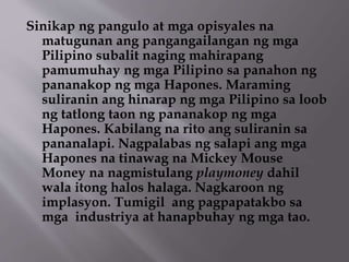 Sinikap ng pangulo at mga opisyales na 
matugunan ang pangangailangan ng mga 
Pilipino subalit naging mahirapang 
pamumuhay ng mga Pilipino sa panahon ng 
pananakop ng mga Hapones. Maraming 
suliranin ang hinarap ng mga Pilipino sa loob 
ng tatlong taon ng pananakop ng mga 
Hapones. Kabilang na rito ang suliranin sa 
pananalapi. Nagpalabas ng salapi ang mga 
Hapones na tinawag na Mickey Mouse 
Money na nagmistulang playmoney dahil 
wala itong halos halaga. Nagkaroon ng 
implasyon. Tumigil ang pagpapatakbo sa 
mga industriya at hanapbuhay ng mga tao. 
 