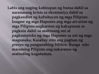Labis ang naging kahirapan ng bansa dahil sa 
naranasang krisis sa ekonomiya dahil sa 
pagkaudlot ng kabuhayan ng mga Pilipino. 
Inagaw ng mga Hapones ang mga ari-arian ng 
mga Pilipino.nagkaroon ng kakapusan sa 
pagkain dahil sa mahinang ani at 
pagkumpiska ng mga Hapones sa ani ng mga 
magsasaka. Kasabay nito ang pagtaas ng 
presyo ng pangunahing bilihin. Bunga nito 
maraming Pilipino ang nakaranas ng 
matinding kagutuman. 
 