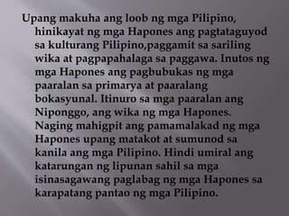 Upang makuha ang loob ng mga Pilipino, 
hinikayat ng mga Hapones ang pagtataguyod 
sa kulturang Pilipino,paggamit sa sariling 
wika at pagpapahalaga sa paggawa. Inutos ng 
mga Hapones ang pagbubukas ng mga 
paaralan sa primarya at paaralang 
bokasyunal. Itinuro sa mga paaralan ang 
Niponggo, ang wika ng mga Hapones. 
Naging mahigpit ang pamamalakad ng mga 
Hapones upang matakot at sumunod sa 
kanila ang mga Pilipino. Hindi umiral ang 
katarungan ng lipunan sahil sa mga 
isinasagawang paglabag ng mga Hapones sa 
karapatang pantao ng mga Pilipino. 
 