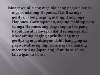 Isinagawa nila ang mga biglaang pagsalakay sa 
mga sundalong Hapones. Dahil sa mga 
gerilya, lalong naging mahigpit ang mga 
Hapones. Gayumpaman, naging mahirap para 
sa mga Hapones ang pagsakop sa iba pang 
kapuluan at lalawigan dahil sa mga gerilya. 
Masasabing naging epektibo ang mga 
gerilyang organisasyon dahil hanggang sa 
pagwawakas ng digmaan, nagawa lamang 
macontrol ng Japan ang 12 mula sa 48 na 
lalawigan sa bansa. 
 