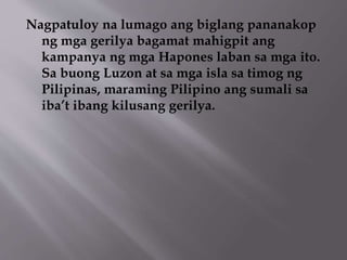 Nagpatuloy na lumago ang biglang pananakop 
ng mga gerilya bagamat mahigpit ang 
kampanya ng mga Hapones laban sa mga ito. 
Sa buong Luzon at sa mga isla sa timog ng 
Pilipinas, maraming Pilipino ang sumali sa 
iba’t ibang kilusang gerilya. 
 
