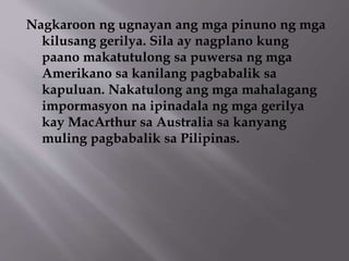 Nagkaroon ng ugnayan ang mga pinuno ng mga 
kilusang gerilya. Sila ay nagplano kung 
paano makatutulong sa puwersa ng mga 
Amerikano sa kanilang pagbabalik sa 
kapuluan. Nakatulong ang mga mahalagang 
impormasyon na ipinadala ng mga gerilya 
kay MacArthur sa Australia sa kanyang 
muling pagbabalik sa Pilipinas. 
 