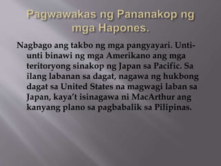 Nagbago ang takbo ng mga pangyayari. Unti-unti 
binawi ng mga Amerikano ang mga 
teritoryong sinakop ng Japan sa Pacific. Sa 
ilang labanan sa dagat, nagawa ng hukbong 
dagat sa United States na magwagi laban sa 
Japan, kaya’t isinagawa ni MacArthur ang 
kanyang plano sa pagbabalik sa Pilipinas. 
 