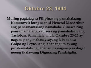 Muling pagtatag sa Pilipinas ng pamahalaang 
Komonwelt kung saan si Heneral MacArthur 
ang pansamantalang namahala. Ginawa ring 
pansamantalang kabisera ng pamahalaan ang 
Tacloban. Samantala, mula Oktubre 23-25 ay 
naganap ang makasaysayang labanan sa 
Golpo ng Leyte. Ang labanang ito ay ang 
pinakamalaking labanan na naganap sa dagat 
noong ikalawang Digmaang Pandaigdig. 
 