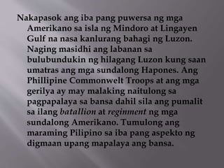Nakapasok ang iba pang puwersa ng mga 
Amerikano sa isla ng Mindoro at Lingayen 
Gulf na nasa kanlurang bahagi ng Luzon. 
Naging masidhi ang labanan sa 
bulubundukin ng hilagang Luzon kung saan 
umatras ang mga sundalong Hapones. Ang 
Phillipine Commonwelt Troops at ang mga 
gerilya ay may malaking naitulong sa 
pagpapalaya sa bansa dahil sila ang pumalit 
sa ilang batallion at reginment ng mga 
sundalong Amerikano. Tumulong ang 
maraming Pilipino sa iba pang aspekto ng 
digmaan upang mapalaya ang bansa. 
 
