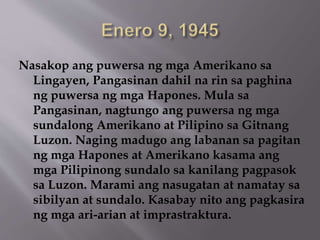 Nasakop ang puwersa ng mga Amerikano sa 
Lingayen, Pangasinan dahil na rin sa paghina 
ng puwersa ng mga Hapones. Mula sa 
Pangasinan, nagtungo ang puwersa ng mga 
sundalong Amerikano at Pilipino sa Gitnang 
Luzon. Naging madugo ang labanan sa pagitan 
ng mga Hapones at Amerikano kasama ang 
mga Pilipinong sundalo sa kanilang pagpasok 
sa Luzon. Marami ang nasugatan at namatay sa 
sibilyan at sundalo. Kasabay nito ang pagkasira 
ng mga ari-arian at imprastraktura. 
 