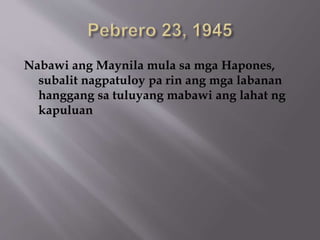 Nabawi ang Maynila mula sa mga Hapones, 
subalit nagpatuloy pa rin ang mga labanan 
hanggang sa tuluyang mabawi ang lahat ng 
kapuluan 
 