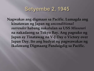 Nagwakas ang digmaan sa Pacific. Lumagda ang 
kinatawan ng Japan ng unconditional 
surrender habang nakalulan sa USS Missouri 
na nakadaong sa Tokyo Bay. Ang pagsuko ng 
Japan ay Tinatawag na V-J Day o Victory over 
Japan Day. Ito ang hudyat ng pagwawakas ng 
Ikalawang Digmaang Pandaigdig sa Pacific. 
 