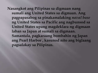Nasangkot ang Pilipinas sa digmaan nang 
sumali ang United States sa digmaan. Ang 
pagpapasabog sa pinakamalaking naval base 
ng United States sa Pacific ang nagbunsod sa 
United States upang magdeklara ng digmaan 
laban sa Japan at sumali sa digmaan. 
Samantala, pagkaraang bombahin ng Japan 
ang Pearl Harbor , kasunod nito ang biglaang 
pagsalakay sa Pilipinas. 
 