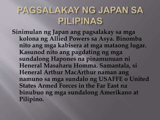 Sinimulan ng Japan ang pagsalakay sa mga 
kolona ng Allied Powers sa Asya. Binomba 
nito ang mga kabisera at mga mataong lugar. 
Kasunod nito ang pagdating ng mga 
sundalong Hapones na pinamunuan ni 
Heneral Masaharu Homma. Samantala, si 
Heneral Arthur MacArthur naman ang 
namuno sa mga sundalo ng USAFFE o United 
States Armed Forces in the Far East na 
binubuo ng mga sundalong Amerikano at 
Pilipino. 
 