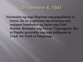 Sinimulan ng mga Hapones ang pagsalakay sa 
bansa. Ito ay pagkaraan ng sampung oras 
matapos bombahin ng Japan ang Pearl 
Harbor. Binomba ang Davao, Tuguegarao, Iba 
at Baguio gayundin ang mga paliparan sa 
Clark Air Field sa Pampanga. 
 