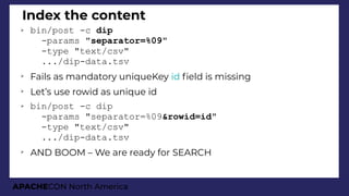 APACHECON North America
Index the content
➢ bin/post -c dip
-params "separator=%09"
-type "text/csv"
.../dip-data.tsv
➢
Fails as mandatory uniqueKey id feld is missing
➢
Let’s use rowid as unique id
➢ bin/post -c dip
-params "separator=%09&rowid=id"
-type "text/csv"
.../dip-data.tsv
➢
AND BOOM – We are ready for SEARCH
 