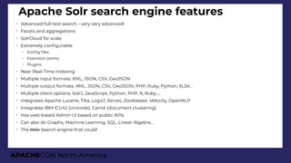APACHECON North America
Apache Solr search engine features
➢
Advanced full-text search – very very advanced!
➢
Facets and aggregations
➢
SolrCloud for scale
➢
Extremely confgurable
– Confg fles
– Extension points
– Plugins
➢
Near Real-Time indexing
➢
Multiple input formats: XML, JSON, CSV, GeoJSON
➢
Multiple output formats: XML, JSON, CSV, GeoJSON, PHP, Ruby, Python, XLSX…
➢
Multiple client options: SolrJ, JavaScript, Python, PHP, R, Ruby…..
➢
Integrates Apache Lucene, Tika, Log4J, Xerces, ZooKeeper, Velocity, OpenNLP
➢
Integrates IBM ICU4J (Unicode), Carrot (document clustering)
➢
Has web-based Admin UI based on public APIs
➢
Can also do Graphs, Machine Learning, SQL, Linear Algebra…
➢
The little Search engine that could!
 