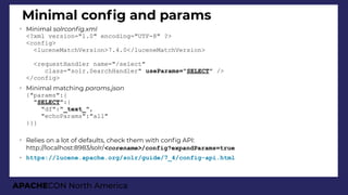 APACHECON North America
Minimal confg and params
➢
Minimal solrconfi.xml
<?xml version="1.0" encoding="UTF-8" ?>
<config>
<luceneMatchVersion>7.4.0</luceneMatchVersion>
<requestHandler name="/select"
class="solr.SearchHandler" useParams="SELECT" />
</config>
➢
Minimal matching params.json
{"params":{
"SELECT":{
"df":"_text_",
"echoParams":"all"
}}}
➢
Relies on a lot of defaults, check them with confg API:
http://localhost:8983/solr/<corename>/config?expandParams=true
➢ https://lucene.apache.org/solr/guide/7_4/config-api.html
 