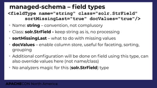 APACHECON North America
managed-schema – feld types
<fieldType name="string" class="solr.StrField"
sortMissingLast="true" docValues="true"/>
➢
Name: string – convention, not complusory
➢
Class: solr.StrField - keep string as is, no processing
➢
sortMissingLast – what to do with missing values
➢
docValues – enable column store, useful for faceting, sorting,
grouping
➢
Additional confguration will be done on feld using this type, can
also override values here (not name/class)
➢
No analyzers magic for this (solr.StrField) type
 