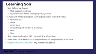 APACHECON North America
Learning Solr
➢
Solr Reference Guide
– 1250! pages of goodness
– Important! Solr WIKI is no longer primary source
➢
Ships with many examples (with explanations in comments):
– techproducts
– cloud
– schemaless
– dih (DataImportHandler – 5 examples)
– flms
– fles
➢
Solr Users mailing list, IRC channel, StackOverfow,
➢
Videos on YouTube from Lucene/Solr Revolution (Activate, as of 2018)
➢
http://www.solr-start.com/ - My reference website
 