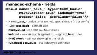 APACHECON North America
managed-schema - felds
<field name="_text_" type="text_basic"
multiValued="true" indexed="true"
stored="false" docValues="false"/>
➢
Name: _text_ - underscores to show special usage in our confi
➢
Type: text_basic – defned later
➢
multiValued – can take multiple values
➢
indexed – we can search against it, using text_basic rules
➢
(Not) stored – will not show up in the result
➢
(Disabled) docValues – overrides type defnition
 