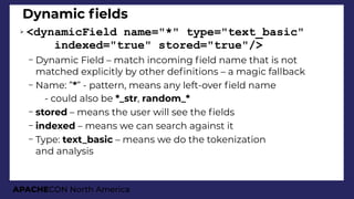 APACHECON North America
Dynamic felds
➢ <dynamicField name="*" type="text_basic"
indexed="true" stored="true"/>
– Dynamic Field – match incoming feld name that is not
matched explicitly by other defnitions – a magic fallback
– Name: ”*” - pattern, means any left-over feld name
●
- could also be *_str, random_*
– stored – means the user will see the felds
– indexed – means we can search against it
– Type: text_basic – means we do the tokenization
and analysis
 
