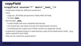 APACHECON North America
copyField
<copyField source="*" dest="_text_"/>
➢
Duplicates felds for different treatment
➢
Here:
– copy ALL (*) felds (all dynamic felds AND id feld)
– To feld _text_
➢
Remember: _text_
– is searchable (we even disabled docValues)
– not stored (so user does not see this duplicated content)
– multiValued (as it gets each feld’s content as separate value)
➢
Important! Copied content is searched by rules of the destination feld…. (e.g.
dates copied to text feld)
➢
Why do we need this duplication?
 