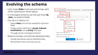 APACHECON North America
Evolving the schema
➢
Let’s make links multi-valued strings, split
while injesting on white-space
➢
In manaied-schema, we still just have id,
_text_ as explicit felds
➢
Can do it in Admin UI
– Delete links (not strictly needed for dynamic
feld)
– Create explicit defnition: stored, indexed,
multiValued, using string feld type
– This will rewrite manaied-schema
➢
Need to reindex, sometimes delete/reindex
– Usually docValues require delete/reindex
– Remember! Have a primary source
 