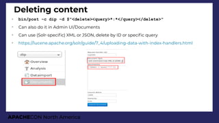 APACHECON North America
Deleting content
➢ bin/post -c dip -d $"<delete><query>*:*</query></delete>"
➢
Can also do it in Admin UI/Documents
➢
Can use (Solr-specifc) XML or JSON, delete by ID or specifc query
➢
https://lucene.apache.org/solr/guide/7_4/uploading-data-with-index-handlers.html
 