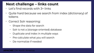 APACHECON North America
Next challenge – links count
➢
Let’s fnd records with 3+ links
➢
Quite hard because we search from index (dictionary) of
tokens
➢
Correct Solr reasoning:
– Shape the data for search
– Solr is not a (storage-oriented) database
– Duplicate and index in multiple ways
– Pre-calculate what you will search
– De-normalize if needed
 