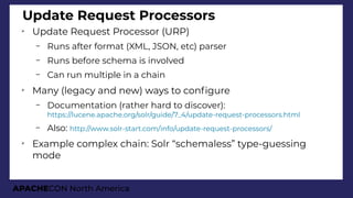 APACHECON North America
Update Request Processors
➢
Update Request Processor (URP)
– Runs after format (XML, JSON, etc) parser
– Runs before schema is involved
– Can run multiple in a chain
➢
Many (legacy and new) ways to confgure
– Documentation (rather hard to discover):
https://lucene.apache.org/solr/guide/7_4/update-request-processors.html
– Also: http://www.solr-start.com/info/update-request-processors/
➢
Example complex chain: Solr “schemaless” type-guessing
mode
 