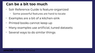 APACHECON North America
Can be a bit too much
➢
Solr Reference Guide is feature-organized
– Some powerful features are hard to locate
➢
Examples are a bit of a kitchen-sink
➢
Printed books cannot keep up
➢
Many examples use artifcial, tuned datasets
➢
Several ways to do similar things
 