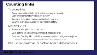 APACHECON North America
Counting links
➢
To count links
– Copy to another feld (not yet involving schema) -
CloneFieldUpdateProcessorFactory
– Replace links themselves with their count –
CountFieldValuesUpdateProcessorFactory
➢
Defning URPs
– Some are implicit, but not ours
– Can defne in solrconfi.xml (edit, reload core)
– Can use Confg API to defne an overlay (in confgoverlay.json)
●
https://lucene.apache.org/solr/guide/7_4/confg-api.html
➢
Can use curl, Postman, or hack an Admin UI/Documents
 