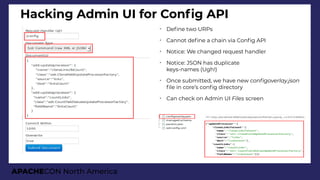 APACHECON North America
Hacking Admin UI for Confg API
➢
Defne two URPs
➢
Cannot defne a chain via Confg API
➢
Notice: We changed request handler
➢
Notice: JSON has duplicate
keys-names (Ugh!)
➢
Once submitted, we have new confioverlay.json
fle in core’s confg directory
➢
Can check on Admin UI Files screen
 