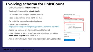 APACHECON North America
Evolving schema for linksCount
➢
URP will generate linksCount feld
➢
By default, it would be a text_basic
➢
Let’s make it an Integer – better search
➢
Need to add a feld type, no UI for that
➢
Can edit fle manually and reload core
➢
Or can use Schema API
https://lucene.apache.org/solr/guide/7_4/schema-api.html
➢
Again, we can use an Admin UI hack (/schema)
➢
Once feld type (pint) is defned, use Admin UI to defne
linksCount as pint with default of 0
➢
As it is a new feld, no need to delete index, can just reindex
 